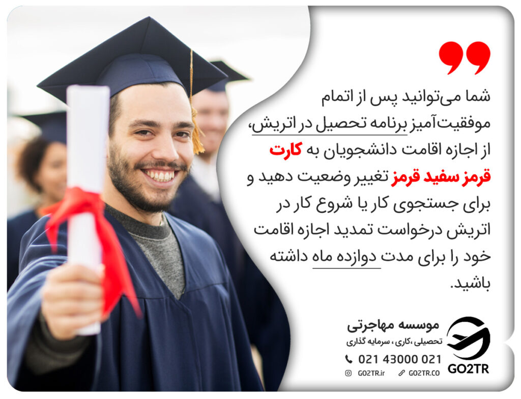 شما میتوانید پس از اتمام موفقیتآمیز برنامه تحصیل در اتریش، از اجازه اقامت دانشجویان به کارت قرمز سفید قرمز تغییر وضعیت دهید و برای جستجوی کار یا شروع کار در اتریش درخواست تمدید اجازه اقامت خود را برای مدت دوازده ماه داشته باشید.