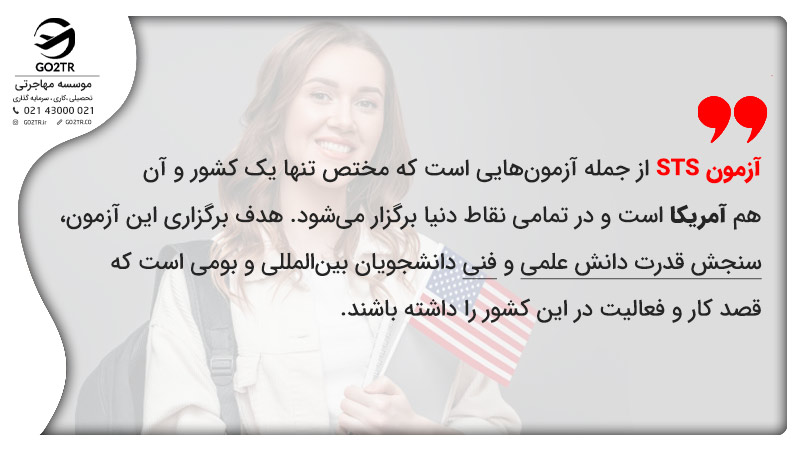 آزمون STS از جمله آزمونهایی است که مختص تنها یک کشور و آن هم آمریکا است و در تمامی نقاط دنیا برگزار میشود. هدف برگزاری این آزمون، سنجش قدرت دانش علمی و فنی دانشجویان بینالمللی و بومی است که قصد کار و فعالیت در این کشور را داشته باشند.