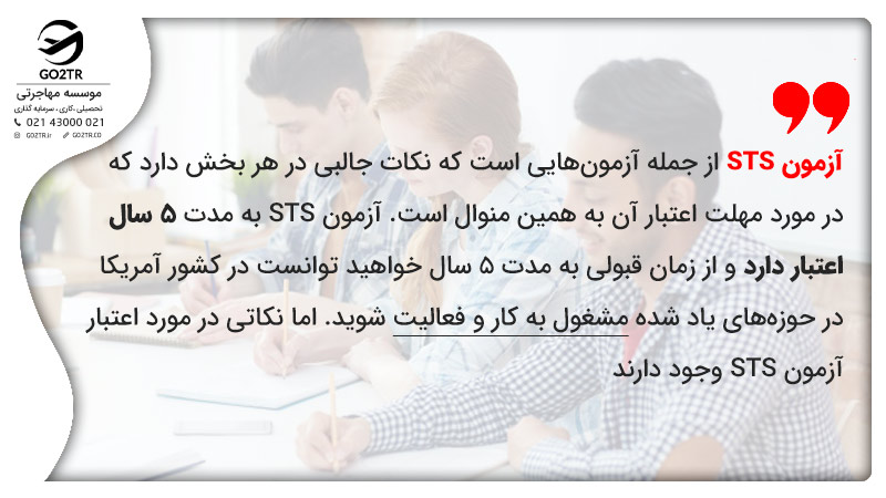 آزمون STS از جمله آزمونهایی است که نکات جالبی در هر بخش دارد که در مورد مهلت اعتبار آن به همین منوال است. آزمون STS به مدت ۵ سال اعتبار دارد و از زمان قبولی به مدت ۵ سال خواهید توانست در کشور آمریکا در حوزههای یاد شده مشغول به کار و فعالیت شوید.