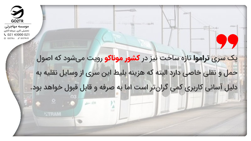 یک سری تراموا تازه ساخت نیز در کشور موناکو رویت می‎شود که اصول حمل و نقلی خاصی دارد البته که هزینه بلیط این سری از وسایل نقلیه به دلیل آسانی کاربری کمی گران‌تر است اما به صرفه و قابل قبول خواهد بود.