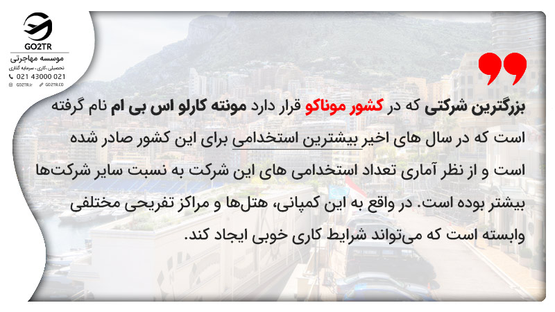 بزرگترین شرکتی که در کشور موناکو قرار دارد مونته کارلو اس بی ام نام گرفته است که در سال های اخیر بیشترین استخدامی ‎برای این کشور صادر شده است و از نظر آماری تعداد استخدامی های این شرکت به نسبت سایر شرکت‌ها بیشتر بوده است. در واقع به این کمپانی، هتل‌ها و مراکز تفریحی مختلفی وابسته است که می‎تواند شرایط کاری خوبی ایجاد کند.