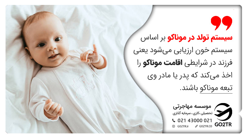 سیستم تولد در موناکو بر اساس سیستم خون ارزیابی می‎شود یعنی فرزند در شرایطی اقامت موناکو را اخذ می‎کند که پدر یا مادر وی تبعه موناکو باشند.