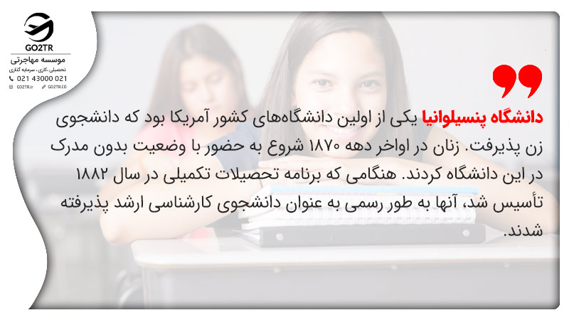 دانشگاه پنسیلوانیا یکی از اولین دانشگاههای کشور آمریکا بود که دانشجوی زن پذیرفت. زنان در اواخر دهه 1870 شروع به حضور با وضعیت بدون مدرک در این دانشگاه کردند. هنگامی که برنامه تحصیلات تکمیلی در سال 1882 تأسیس شد، آنها به طور رسمی به عنوان دانشجوی کارشناسی ارشد پذیرفته شدند.
