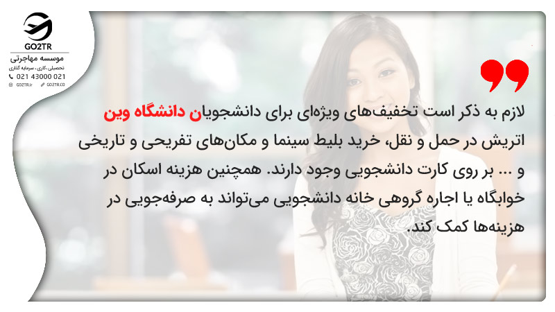 تخفیفهای ویژهای برای دانشجویان دانشگاه وین اتریش در حمل و نقل، خرید بلیط سینما و مکانهای تفریحی و تاریخی و ... بر روی کارت دانشجویی وجود دارند. همچنین هزینه اسکان در خوابگاه یا اجاره گروهی خانه دانشجویی میتواند به صرفهجویی در هزینهها کمک کند.