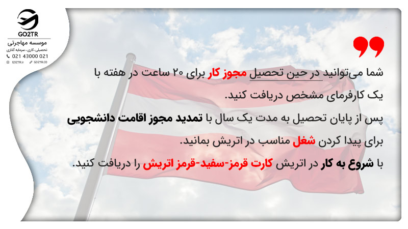 در حین تحصیل در اتریش می‌توان مجوز کار دانشجویی د ریافت کرد پس از اتمام تحصیل رایگان در اتریش نیز می‌توان برای پیدا کردن کار مجوز اقامت دانشجویی را تمدید کرد.