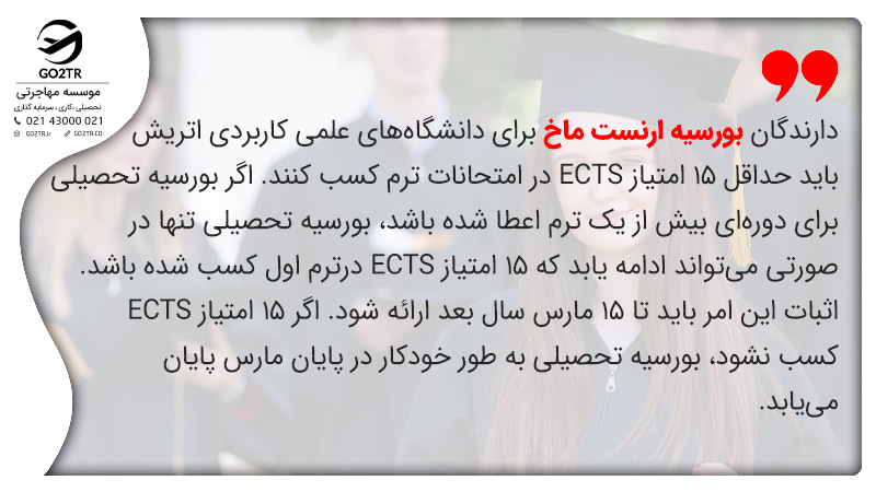 دارندگان بورسیه تحصیلی ارنست ماخ اتریش باید حداقل ۱۵ امتیاز ECTS در امتحانات ترم کسب کنند. اگر بورسیه تحصیلی برای دوره‌ای بیش از یک ‌ترم اعطا شده باشد، بورسیه تحصیلی تنها در صورتی می‌تواند ادامه یابد که ۱۵ امتیاز ECTS درترم اول کسب شده باشد. اثبات این امر باید تا ۱۵ مارس سال بعد ارائه شود. اگر ۱۵ امتیاز ECTS کسب نشود، بورسیه تحصیلی به طور خودکار در پایان مارس پایان می‌یابد.