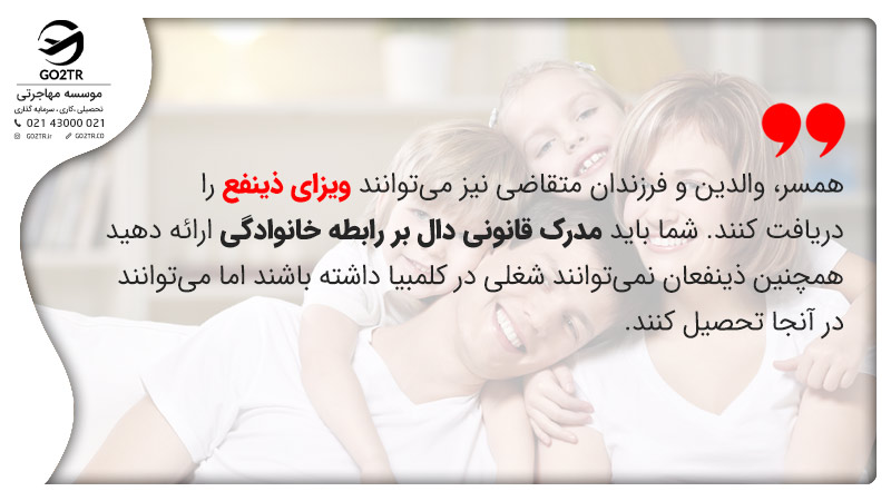 همسر، والدین و فرزندان متقاضی نیز می‌توانند ویزای ذینفع را دریافت کنند. شما باید مدرک قانونی دال بر رابطه خانوادگی ارائه دهید. همچنین ذینفعان نمی‌توانند شغلی در کلمبیا داشته باشند اما می‌توانند در آنجا تحصیل کنند.